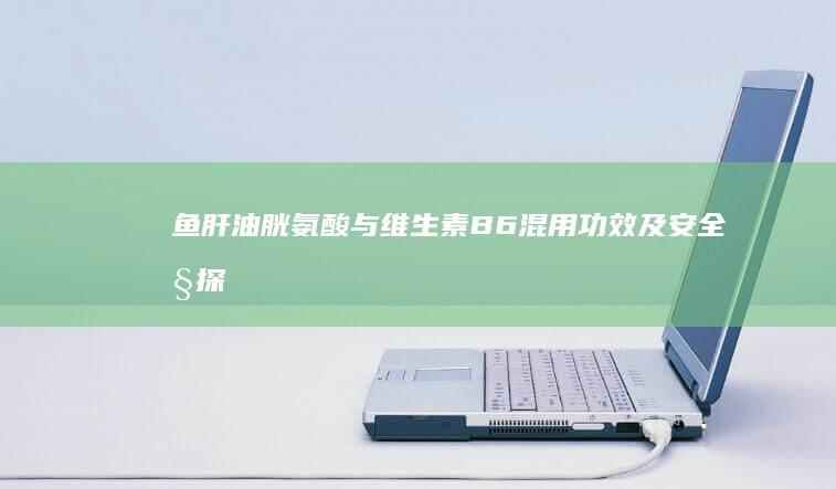 鱼肝油、胱氨酸与维生素B6混用功效及安全性探究